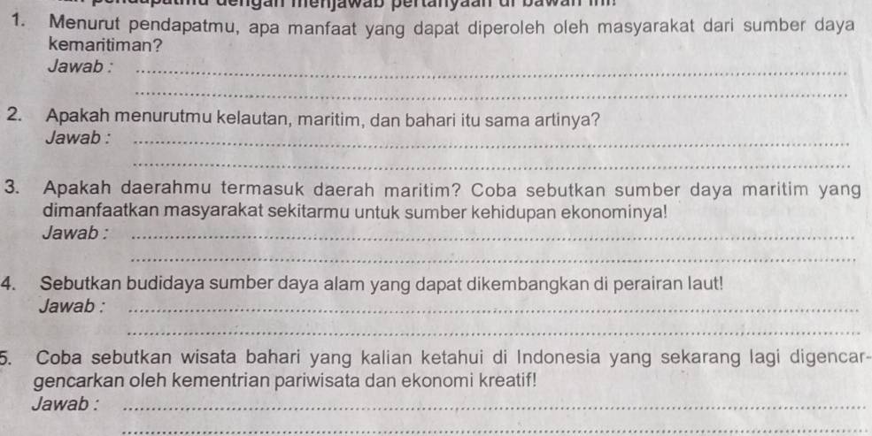 md dengan menjawab pertanyaan ur bawar 
1. Menurut pendapatmu, apa manfaat yang dapat diperoleh oleh masyarakat dari sumber daya 
kemaritiman? 
Jawab :_ 
_ 
2. Apakah menurutmu kelautan, maritim, dan bahari itu sama artinya? 
Jawab :_ 
_ 
3. Apakah daerahmu termasuk daerah maritim? Coba sebutkan sumber daya maritim yang 
dimanfaatkan masyarakat sekitarmu untuk sumber kehidupan ekonominya! 
Jawab :_ 
_ 
4. Sebutkan budidaya sumber daya alam yang dapat dikembangkan di perairan laut! 
Jawab :_ 
_ 
5. Coba sebutkan wisata bahari yang kalian ketahui di Indonesia yang sekarang lagi digencar- 
gencarkan oleh kementrian pariwisata dan ekonomi kreatif! 
Jawab :_ 
_