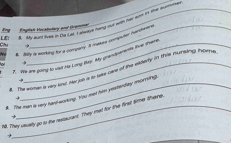 LE: . My aunt lives in Da Lat. I always hang out with her son in the summe 
Eng English Vocabulary and Grammar 
6. Billy is working for a company. It makes computer hardware 
Ché 
No 
7. We are going to visit Ha Long Bay. My grandparents live there 
oi 
3. The woman is very kind. Her job is to take care of the elderly in this nursing home 
→ 
9. The man is very hard-working. You met him yesterday morning 
→ 
10. They usually go to the restaurant. They met for the first time there