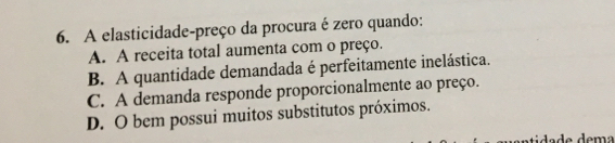 A elasticidade-preço da procura é zero quando:
A. A receita total aumenta com o preço.
B. A quantidade demandada é perfeitamente inelástica.
C. A demanda responde proporcionalmente ao preço.
D. O bem possui muitos substitutos próximos.
tida de dema