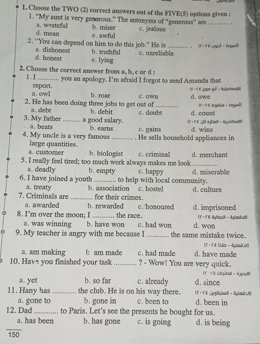 Choose the TWO (2) correct answers out of the FIVE(5) options given :
1. “My aunt is very genorous.” The antonyms of “generous” are_
a. wasteful b. miser c. jealous
d. mean e. awful
2. “You can depend on him to do this job.” He is _， (f ·F eygy -  bgy)
a. dishonest b. truthful c. unreliable
d. honest e. lying
2. Choose the correct answer from a, b, c or d :
1.I_     you an apology. I’m afraid I forgot to send Amanda that
report. (Γ· г ε μgD gί - 2Uyclaw|I)
a. owl b. roar c. own d. owe
2. He has been doing three jobs to get out of _ (Γ · Γε bglàia - bgụui)
a. debt b. debit c. doubt d. count
3. My father _a good salary. (「 · 「ε JU ojiiall - âysiSwl)
a. beats b. earns c. gains d. wins
4. My uncle is a very famous _. He sells household appliances in
large quantities.
a. customer b. biologist c. criminal d. merchant
5. I really feel tired; too much work always makes me look_
a. deadly b. empty c. happy d. miserable
6. I have joined a youth _to help with local community.
a. treaty b. association c. hostel d. culture
7. Criminals are _for their crimes.
a. awarded b. rewarded c. honoured d. imprisoned
8. I’m over the moon; I _the race. (Γ· Гε āµoJI - āymòa1l)
a. was winning b. have won c. had won d. won
9. My teacher is angry with me because I _the same mistake twice.
(Г · Гε いlb - āymòओl)
a. am making b am made c. had made d. have made
10. Have you finished your task _? - Wow! You are very quick.
(F Γε Obil - ēyaµl)
a. yet b. so far c. already d. since
11. Hany has _the club. He is on his way there.  (F · F E jyg||im| - äymäIl)
a. gone to b. gone in c. been to d. been in
12. Dad _to Paris. Let’s see the presents he bought for us.
_
a. has been b. has gone c. is going d. is being
150