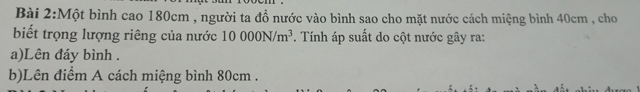 Một bình cao 180cm , người ta đổ nước vào bình sao cho mặt nước cách miệng bình 40cm , cho 
biết trọng lượng riêng của nước 10000N/m^3. Tính áp suất do cột nước gây ra: 
a)Lên đáy bình . 
b)Lên điểm A cách miệng bình 80cm.
