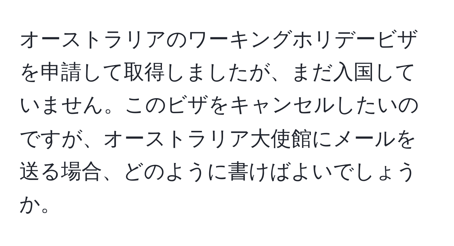 オーストラリアのワーキングホリデービザを申請して取得しましたが、まだ入国していません。このビザをキャンセルしたいのですが、オーストラリア大使館にメールを送る場合、どのように書けばよいでしょうか。