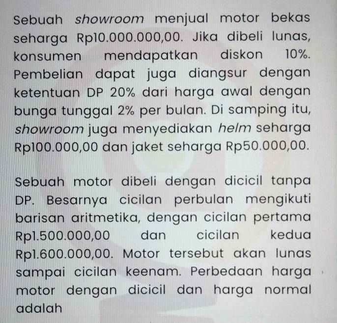 Sebuah showroom menjual motor bekas 
seharga Rp10.000.000,00. Jika dibeli lunas, 
konsumen mendapatkan diskon 10%. 
Pembelian dapat juga diangsur dengan 
ketentuan DP 20% dari harga awal dengan 
bunga tunggal 2% per bulan. Di samping itu, 
showroom juga menyediakan helm seharga
Rp100.000,00 dan jaket seharga Rp50.000,00. 
Sebuah motor dibeli dengan dicicil tanpa 
DP. Besarnya cicilan perbulan mengikuti 
barisan aritmetika, dengan cicilan pertama
Rp1.500.000,00 _ dan cicilan kedua
Rp1.600.000,00. Motor tersebut akan lunas 
sampai cicilan keenam. Perbedaan harga 
motor dengan dicicil dan harga normal . 
adalah