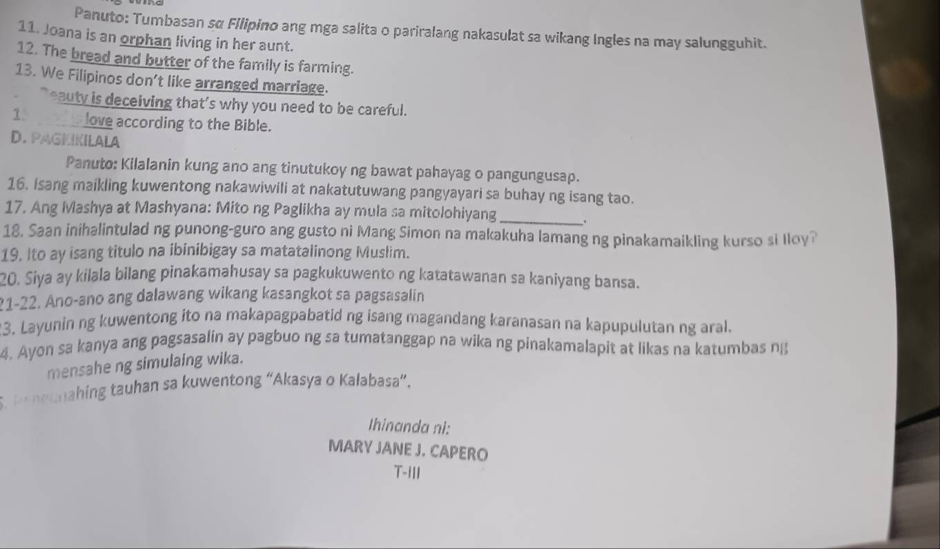 Panuto: Tumbasan sα Filipino ang mga salita o pariralang nakasulat sa wikang Ingles na may salungguhit. 
11. Joana is an orphan living in her aunt. 
12. The bread and butter of the family is farming. 
13. We Filipinos don't like arranged marriage. 
` eauty is deceiving that's why you need to be careful. 
1 love according to the Bible. 
D. PAGKIKILALA 
Panuto: Kilalanin kung ano ang tinutukoy ng bawat pahayag o pangungusap. 
16. Isang maikling kuwentong nakawiwili at nakatutuwang pangyayari sa buhay ng isang tao. 
17. Ang Mashya at Mashyana: Mito ng Paglikha ay mula sa mitolohiyang_ 
. 
18. Saan inihalintulad ng punong-guro ang gusto ni Mang Simon na makakuha lamang ng pinakamaikling kurso si lloy? 
19. Ito ay isang titulo na ibinibigay sa matatalinong Muslim. 
20. Siya ay kilala bilang pinakamahusay sa pagkukuwento ng katatawanan sa kaniyang bansa. 
21-22. Ano-ano ang dalawang wikang kasangkot sa pagsasalin 
3. Layunin ng kuwentong ito na makapagpabatid ng isang magandang karanasan na kapupulutan ng aral. 
4. Ayon sa kanya ang pagsasalin ay pagbuo ng sa tumatanggap na wika ng pinakamalapit at likas na katumbas ng 
mensahe ng simulaing wika. 
5. benounahing tauhan sa kuwentong “Akasya o Kalabasa”. 
Ihinanda ni: 
MARY JANE J. CAPERO 
T-III