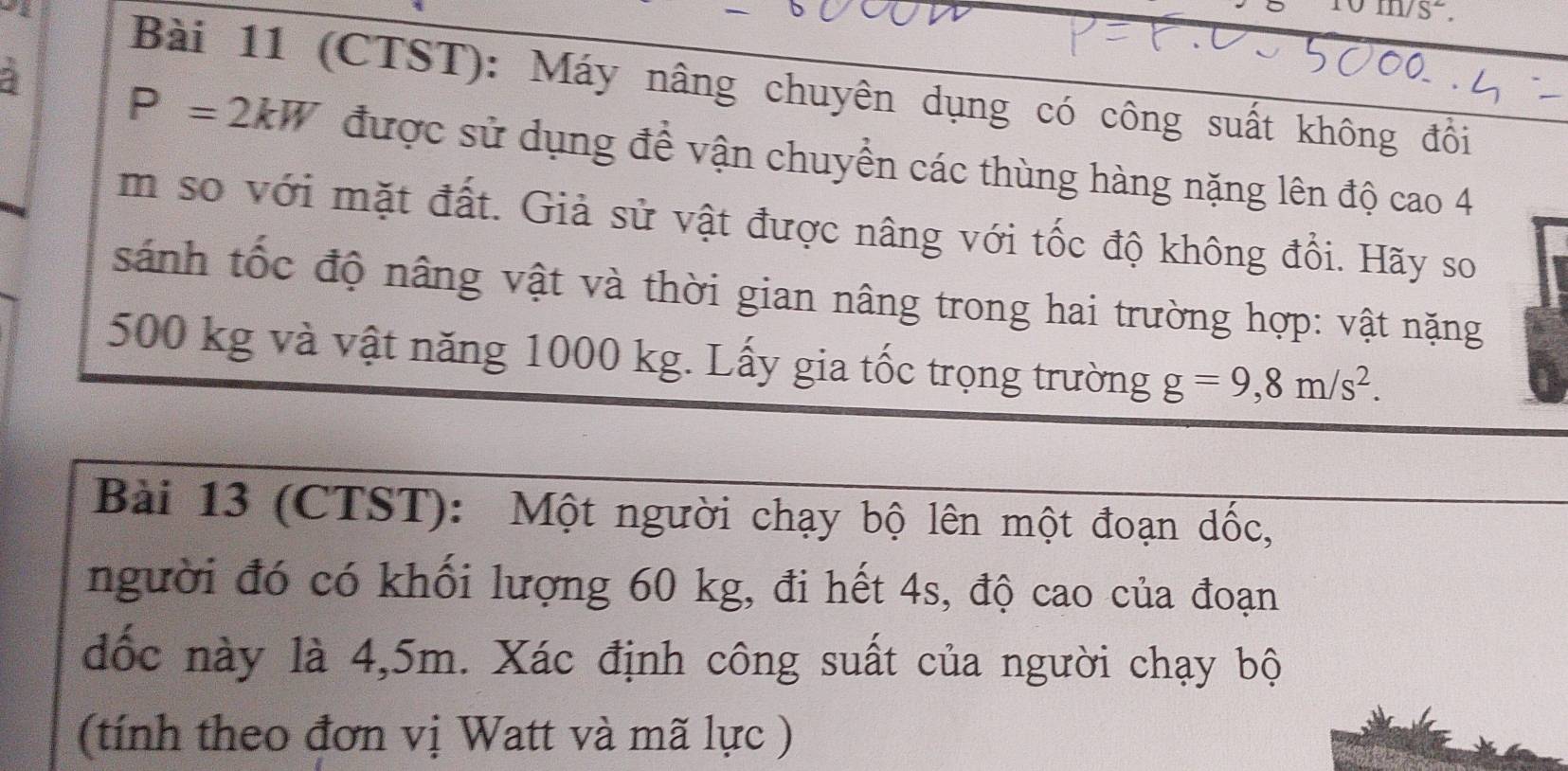 111/ 5 overline  
- Bài 11 (CTST): Máy nâng chuyên dụng có công suất không đồi
P=2kW được sử dụng để vận chuyền các thùng hàng nặng lên độ cao 4
m so với mặt đất. Giả sử vật được nâng với tốc độ không đổi. Hãy so 
sánh tốc độ nâng vật và thời gian nâng trong hai trường hợp: vật nặng
500 kg và vật năng 1000 kg. Lấy gia tốc trọng trường g=9,8m/s^2. 
Bài 13 (CTST): Một người chạy bộ lên một đoạn dốc, 
người đó có khối lượng 60 kg, đi hết 4s, độ cao của đoạn 
đốc này là 4,5m. Xác định công suất của người chạy bộ 
(tính theo đơn vị Watt và mã lực )