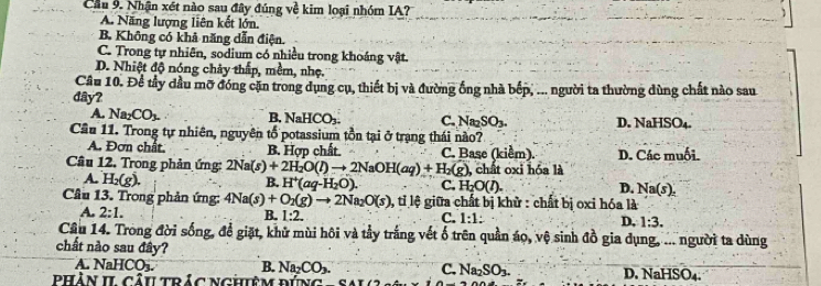 Cầu 9. Nhận xét nào sau đây đúng ve^2 kim loại nhóm IA?
A. Năng lượng liên kết lớn.
B. Không có khả năng dẫn điện.
C. Trong tự nhiên, sodium có nhiều trong khoáng vật.
D. Nhiệt độ nóng chảy thấp, mềm, nhẹ.
Câu 10. Để tây đầu mỡ đóng cặn trong dụng cụ, thiết bị và đường ống nhà bếp, ... người ta thường dùng chất nào sau
đây?
A. Na_2CO_3. B. NaHCO C. Na_2SO_3. D. Nal HSO_4
Câu 11. Trong tự nhiên, nguyên tố potassium tồn tại ở trạng thái nào?
A. Đơn chất. B. Hợp chất C. Base (kiểm). D. Các muối.
Câu 12. Trong phản ứng: 2Na(s)+2H_2O(l)to 2NaOH(aq)+H_2(g), , chất oxi hóa là
A. H_2(g).
B. H^+(aq-H_2O). C, H_2O(l). D. Na(s),
Câu 13. Trong phản ứng: 4Na(s)+O_2(g)to 2Na_2O(s) 1, tỉ lệ giữa chất bị khử : chất bị oxi hóa là
A. 2:1. B. 1:2. C. 1:1: D, 1:3.
Câu 14. Trong đời sống, để giặt, khử mùi hôi và tầy trắng vết ố trên quần áo, vệ sinh đồ gia dụng, ... người ta dùng
chất nào sau đây?
A. NaHCO_3. B. Na_2CO_3. C. Na_2SO_3.
dhàn h câutríc nchêm  dúng sal c D.NaHS ),