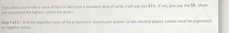 If you draw a card with a value of four or less from a standard deck of cards, I will pay you $14. If not, you pay me $8. (Aces 
are considered the highest card in the deck.) 
Step 1 of 2 : Find the expected value of the proposition. Round your answer to two decimal places. Losses must be expressed 
as negative values.