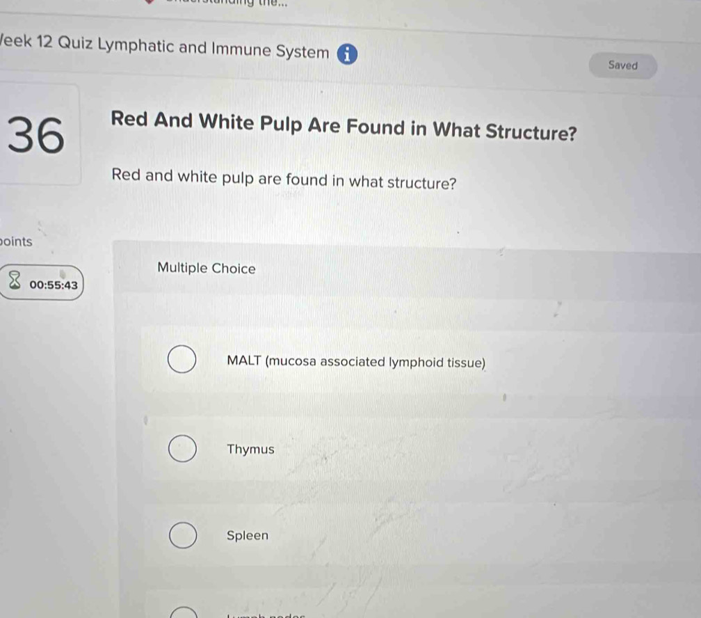 the...
Veek 12 Quiz Lymphatic and Immune System i Saved
36
Red And White Pulp Are Found in What Structure?
Red and white pulp are found in what structure?
boints
Multiple Choice
00 55:43
MALT (mucosa associated lymphoid tissue)
Thymus
Spleen