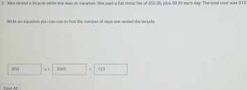 Aex rented a bicycle while she was on vacation. She paid a flat rental fee of $55.00, plus $8.50 each day. The total cast was $12
Wite an equation you can use to find the number of days she sented the bicycle.
850 x . 5500 123
Clear AII