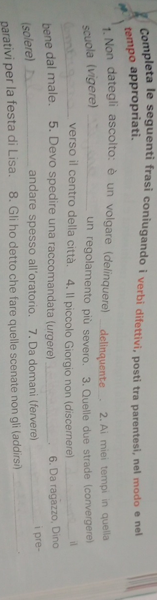 Completa le seguenti frasi coniugando i verbi difettivi, posti tra parentesi, nel modo e nel 
tempo appropriati. 
1.Non dategli ascolto: è un volgare (delinquere) ___delinquente__. 
scuola (vigere) _. 2. Ai miei tempi in quella 
un regolamento più severo. 3. Quelle due strade (convergere) 
_verso il centro della città. 4. Il piccolo Giorgio non (discernere)_ 
il 
bene dal male. 5. Devo spedire una raccomandata (urgere)_ 
. 6. Da ragazzo, Dino 
(solere)_ 
andare spesso all’oratorio. 7. Da domani (fervere) _i pre- 
parativi per la festa di Lisa. 8. Gli ho detto che fare quelle scenate non gli (addirsi)_ 
。