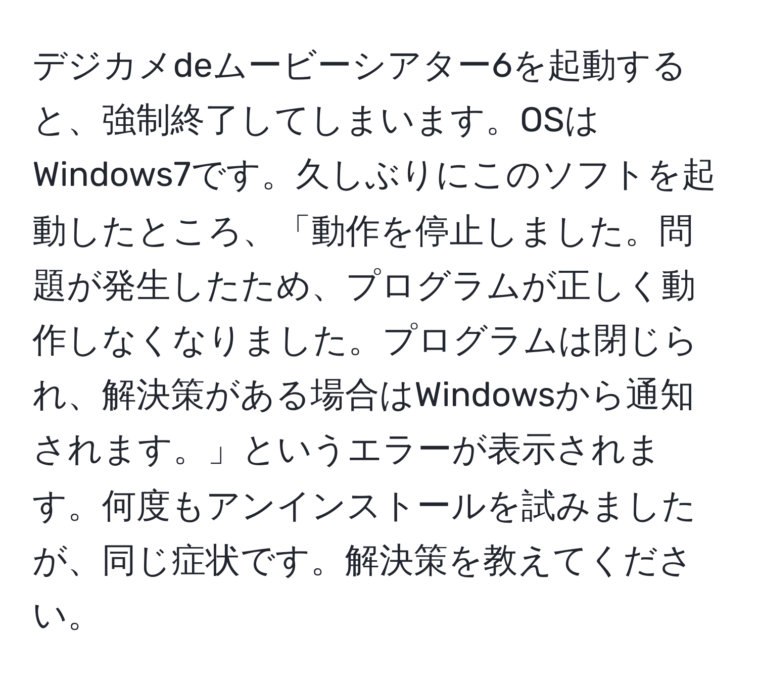 デジカメdeムービーシアター6を起動すると、強制終了してしまいます。OSはWindows7です。久しぶりにこのソフトを起動したところ、「動作を停止しました。問題が発生したため、プログラムが正しく動作しなくなりました。プログラムは閉じられ、解決策がある場合はWindowsから通知されます。」というエラーが表示されます。何度もアンインストールを試みましたが、同じ症状です。解決策を教えてください。