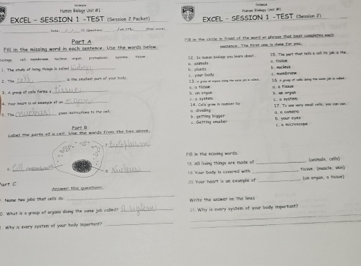 Human Biology Unit #1
EXCEL - SESSION 1 -TEST (Session 2 Packet) EXCEL - SESSION 1 -TEST (Session 2)
Tank m ?1 Quntu _fina) soare)
Part A
Fill in the missing word in each sentence. Use the words below. "ll in the circle in front of The word or phrase That best completes mact 
sentence. The first one is done for you
2. Es suman héolagy you leans about. 15. The part that tells a oril its jos is the
1. The stuely of loving things Is called _b plonis a animels b nocless g. tidce
C. membrare
2 The _is the smellesr part of your body. C. your body 13. n gros of erpute noing thae sume jot in called. [ 0. A groap of celts doing the sone job in relled.
a nd u
3. A group of cells forma s 0.à tiasue
4. Youur heopt is on anampie of ar _b. en ongan C. ± SySter l. an orgsh C. a syalem
5. The _ awes isammuctions to the ce ).dividing 14. Ceth graw in nuwver by 1? To see very omall cells, you can ose.
b. getting bigger a. a comera
Label the parts of a cell. Use the words from the liax above Po c. Getting smaker b. your eyes C. a micrescope
_
Pill in the lisxing words.
5B. All living things are nuode of _(unimals. celts)
_
? Your body is cavered with _Vissue， (muscle、 skin)
20 Your heart is an example of _(un organ, a tissue)
art C Answer the questions
_
. Nome twa joàs that celis do. Write the answer on the heus
_
D. What is a group of argans doing the some job colled? _21. Why is every system of your bady important?
1. Why is every system of your body important?
_
_