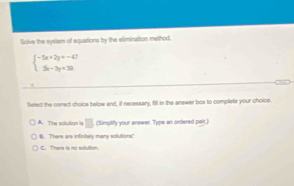 Solve the system of equations by the elimination method.
beginarrayl -5x+2y=-47 3x-3y=39endarray.
Select the correct choice below and, if necessary, fill in the answer box to complete your choice.
A. The solution is □ . (Simplify your answer. Type an ordered pair,)
B. There are infinitely many solutions?
C. There is no solution.