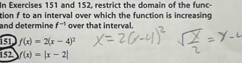 In Exercises 151 and 152, restrict the domain of the func- 
tion f to an interval over which the function is increasing 
and determine f^(-1) over that interval. 
151, f(x)=2(x-4)^2
152. f(x)=|x-2|