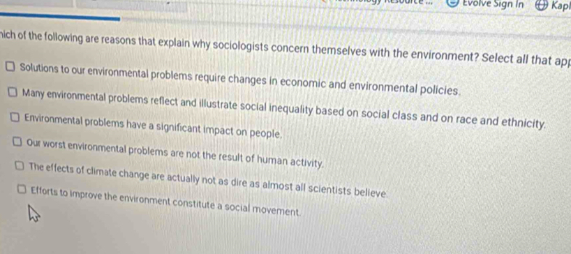 Evolve Sign In Kap
hich of the following are reasons that explain why sociologists concern themselves with the environment? Select all that app
Solutions to our environmental problems require changes in economic and environmental policies.
Many environmental problems reflect and illustrate social inequality based on social class and on race and ethnicity.
Environmental problems have a significant impact on people.
Our worst environmental problems are not the result of human activity.
The effects of climate change are actually not as dire as almost all scientists believe.
Efforts to improve the environment constitute a social movement.