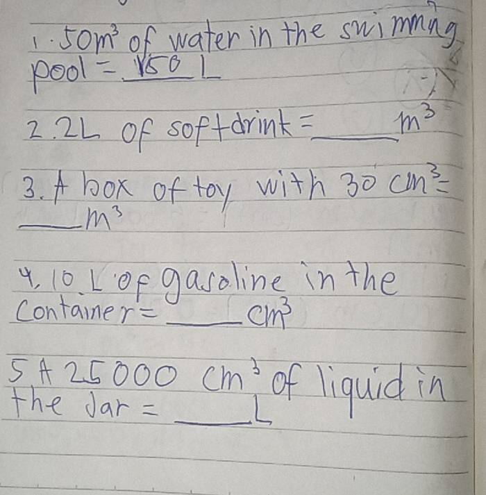 1· 50m^3 of water in the swimming 
pool =_ sqrt(50)L 
2. 2L of soffdrink=_
m^3
3. A box of toy with 30cm^3=
_ m^3
4, 10. Lop gasoline in the 
Containe r= _
cm^3
_ 
5A 25 06 C D cm^3 of liquid in 
the Jar =