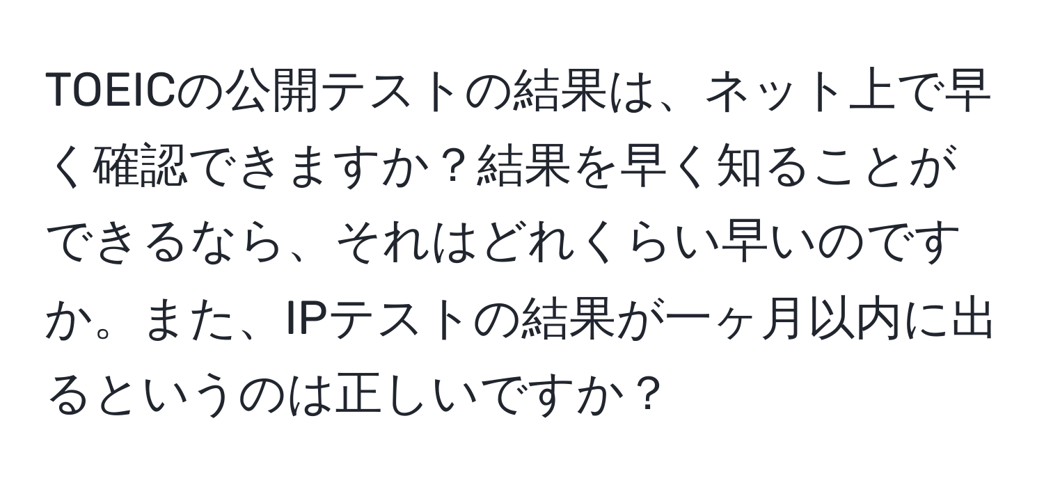 TOEICの公開テストの結果は、ネット上で早く確認できますか？結果を早く知ることができるなら、それはどれくらい早いのですか。また、IPテストの結果が一ヶ月以内に出るというのは正しいですか？