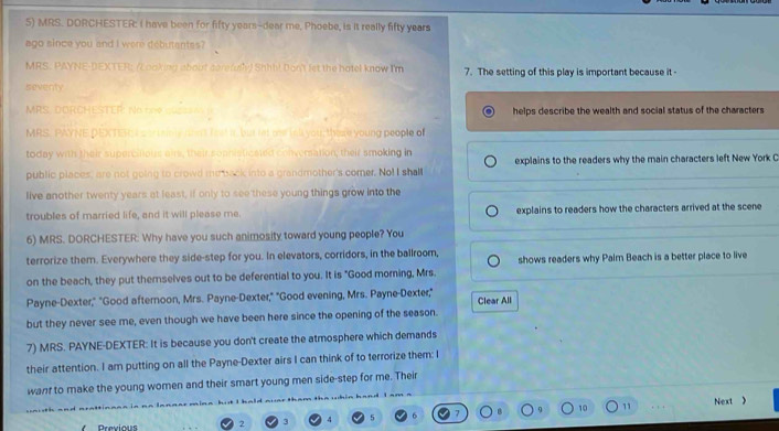 MRS. DORCHESTER: I have been for fifty years-dear me, Phoebe, is it really fifty years
ago since you and I were debutentss? 
MRS. PAYNE-DEXTER; (Looking about carefully) Shib! Don't let the hotel know I'm 7. The setting of this play is important because it - 
seventy 
MRS. DORCHESTER: No C ME helps describe the wealth and social status of the characters 
MRS. PAYNE DEXTER I s oruamly non't fest it, but let ow ink you; there young people of 
today with their supercilious airs, their sophisticated conversation; their smoking in 
public places, are not going to crowd me back into a grandmother's comer. No! I shall explains to the readers why the main characters left New York C 
live another twenty years at least, if only to see these young things grow into the 
troubles of married life, and it will please me. explains to readers how the characters arrived at the scene 
6) MRS. DORCHESTER: Why have you such animosity toward young people? You 
terrorize them. Everywhere they side-step for you. In elevators, corridors, in the ballroom, 
on the beach, they put themselves out to be deferential to you. It is "Good moring, Mrs. shows readers why Palm Beach is a better place to live 
Payne-Dexter," "Good afternoon, Mrs. Payne-Dexter," "Good evening, Mrs. Payne-Dexter," Clear All 
but they never see me, even though we have been here since the opening of the season. 
7) MRS. PAYNE-DEXTER: It is because you don't create the atmosphere which demands 
their attention. I am putting on all the Payne-Dexter airs I can think of to terrorize them: I 
wanf to make the young women and their smart young men side-step for me. Their 
Previous 2 3 4 5 6 10 11
, , . Next 》