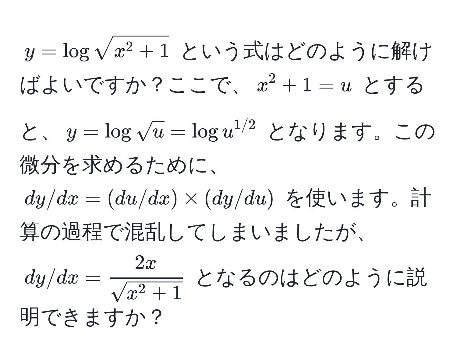 $y = log sqrt(x^(2 + 1)$ という式はどのように解けばよいですか？ここで、$x^(2 + 1 = u$ とすると、$y = log sqrtu) = logu^(1/2))$ となります。この微分を求めるために、$dy/dx = (du/dx) * (dy/du)$ を使います。計算の過程で混乱してしまいましたが、$dy/dx = frac2xsqrt(x^(2 + 1))$ となるのはどのように説明できますか？