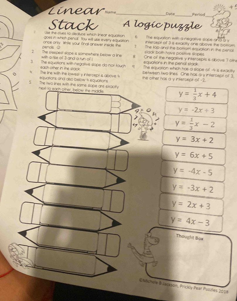Linear Name_ Date_ Period
Stack A logic puzzle
Use the clues to deduce which linear equation 6. The equation with a negative slope and a y
goes in which pencil. You will use every equation intercept of 3 is exactly one above the bottom.
once only. Write your final answer inside the 7 The top and the bottom equation in the perial
pencils ② stack both have positive slopes .
2. The steepest slope is somewhere below a line 8. One of the negative y intercepts is above 7 oth
with a rise of 3 and a run of I equations in the pencil stack.
3. The equations with negative slope do not touch 9. The equation which has a slope of -4 is exacily
each other in the stack. between two lines. One has a y intercept of 3,
4 The line with the lowest y intercept is above 4 the other has a y intercept of -2.
equations and also below 4 equations
5. The two lines with the same slope are exactly
next to each other, below the middle.
y= 1/3 x+4
A y=-2x+3
7
y= 1/3 x-2
y=3x+2
y=6x+5
y=-4x-5
y=-3x+2
y=2x+3
y=4x-3
Thought Box
@Michele B Jackson, Prickly Pear Puzzles 2018