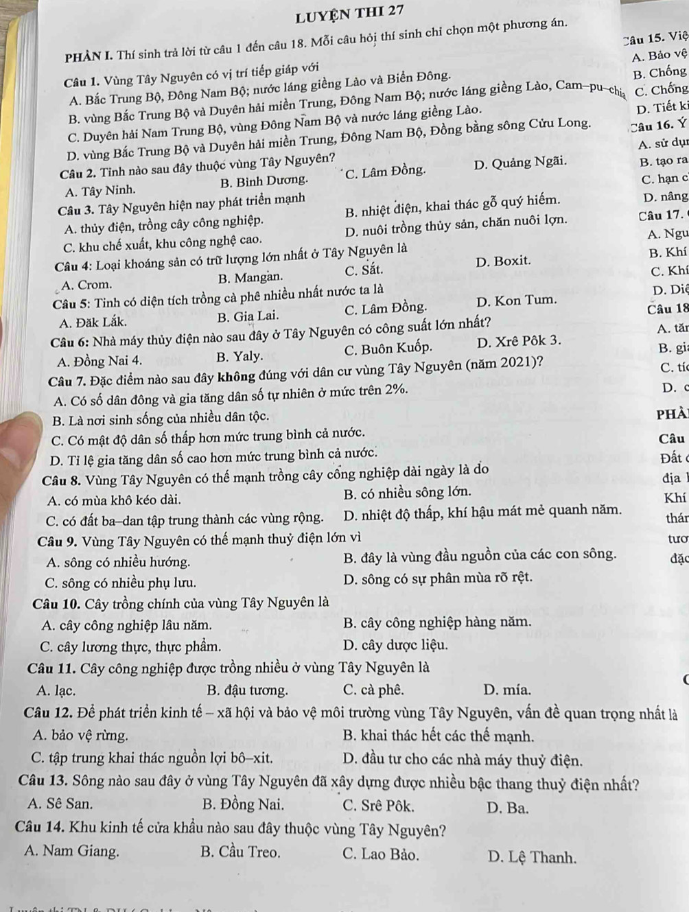 luyện thI 27
Câu 15. Việ
PHÀN I. Thí sinh trả lời từ câu 1 đến câu 18. Mỗi câu hỏi thí sinh chỉ chọn một phương án.
Câu 1. Vùng Tây Nguyên có vị trí tiếp giáp với
A. Bắc Trung Bộ, Đông Nam Bộ; nước láng giềng Lào và Biền Đông. A. Bảo vệ
B. vùng Bắc Trung Bộ và Duyên hải miền Trung, Đông Nam Bộ; nước láng giềng Lào, Cam-pu-chia B. Chống C. Chống
C. Duyên hải Nam Trung Bộ, vùng Đông Nam Bộ và nước láng giềng Lào.
D. Tiết ki
D. vùng Bắc Trung Bộ và Duyên hải miền Trung, Đông Nam Bộ, Đồng bằng sông Cửu Long. Câu 16. Ý
Câu 2. Tinh nào sau đây thuộc vùng Tây Nguyên? A. sử dụ
A. Tây Ninh. B. Bình Dương. C. Lâm Đồng. D. Quảng Ngãi. B. tạo ra
Câu 3. Tây Nguyên hiện nay phát triển mạnh C. hạn c
A. thủy điện, trồng cây công nghiệp. B. nhiệt điện, khai thác gỗ quý hiếm. D. nâng
C. khu chế xuất, khu công nghệ cao. D. nuôi trồng thủy sản, chăn nuôi lợn. Câu 17.
A. Ngu
Câu 4: Loại khoáng sản có trữ lượng lớn nhất ở Tây Nguyên là B. Khí
B. Mangan. C. Sắt. D. Boxit.
A. Crom. C. Khí
Câu 5: Tinh có diện tích trồng cà phê nhiều nhất nước ta là
A. Đăk Lắk. B. Gia Lai. C. Lâm Đồng. D. Kon Tum.  D. Diệ
Câu 18
Câu 6: Nhà máy thủy điện nào sau đây ở Tây Nguyên có công suất lớn nhất? A. tăr
A. Đồng Nai 4. B. Yaly. C. Buôn Kuốp. D. Xrê Pôk 3.
B. gi
Câu 7. Đặc điểm nào sau đây không đúng với dân cư vùng Tây Nguyên (năm 2021)? C. tí
A. Có số dân đông và gia tăng dân số tự nhiên ở mức trên 2%. D. c
B. Là nơi sinh sống của nhiều dân tộc. phà
C. Có mật độ dân số thấp hơn mức trung bình cả nước. Câu
D. Tỉ lệ gia tăng dân số cao hơn mức trung bình cả nước.
Đất c
Câu 8. Vùng Tây Nguyên có thế mạnh trồng cây cổng nghiệp dài ngày là đo địa
A. có mùa khô kéo dài. B. có nhiều sông lớn.
Khí
C. có đất ba-dan tập trung thành các vùng rộng. D. nhiệt độ thấp, khí hậu mát mẻ quanh năm. thár
Câu 9. Vùng Tây Nguyên có thế mạnh thuỷ điện lớn vì tưo
A. sông có nhiều hướng. B. đây là vùng đầu nguồn của các con sông. đặc
C. sông có nhiều phụ lưu. D. sông có sự phân mùa rõ rệt.
Câu 10. Cây trồng chính của vùng Tây Nguyên là
A. cây công nghiệp lâu năm. B. cây công nghiệp hàng năm.
C. cây lương thực, thực phẩm. D. cây dược liệu.
Câu 11. Cây công nghiệp được trồng nhiều ở vùng Tây Nguyên là
A. lạc. B. đậu tương. C. cà phê. D. mía.
Câu 12. Để phát triển kinh tế - xã hội và bảo vệ môi trường vùng Tây Nguyên, vấn đề quan trọng nhất là
A. bảo vệ rừng. B. khai thác hết các thế mạnh.
C. tập trung khai thác nguồn lợi bô-xit. D. đầu tư cho các nhà máy thuỷ điện.
Câu 13. Sông nào sau đây ở vùng Tây Nguyên đã xây dựng được nhiều bậc thang thuỷ điện nhất?
A. Sê San. B. Đồng Nai. C. Srê Pôk. D. Ba.
Câu 14. Khu kinh tế cửa khẩu nào sau đây thuộc vùng Tây Nguyên?
A. Nam Giang. B. Cầu Treo. C. Lao Bảo. D. Lệ Thanh.