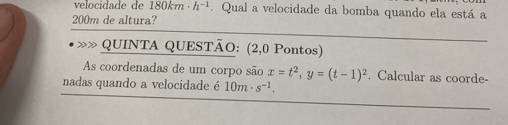 velocidade de 180km· h^(-1). Qual a velocidade da bomba quando ela está a
200m de altura? 
QUINTA QUESTÃO: (2,0 Pontos) 
As coordenadas de um corpo são x=t^2, y=(t-1)^2. Calcular as coorde- 
nadas quando a velocidade é 10m· s^(-1).