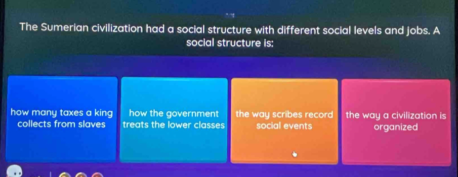 The Sumerian civilization had a social structure with different social levels and jobs. A
social structure is:
how many taxes a king how the government the way scribes record the way a civilization is
collects from slaves treats the lower classes social events organized