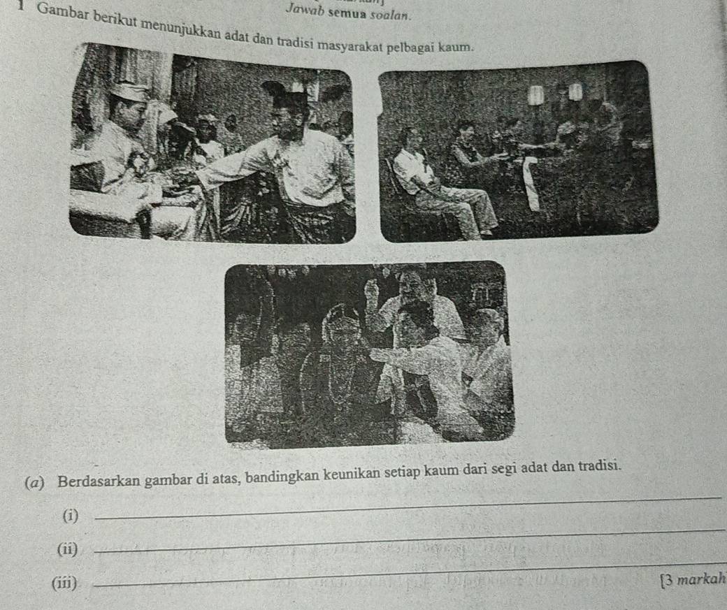 Jawab semua soalan. 
1 Gambar berikut menunjukkan adat dan tradisi masyarakat pelbagai kaum. 
(@) Berdasarkan gambar di atas, bandingkan keunikan setiap kaum dari segi adat dan tradisi. 
_ 
(i) 
_ 
_ 
(ii) 
(iii) [3 markah