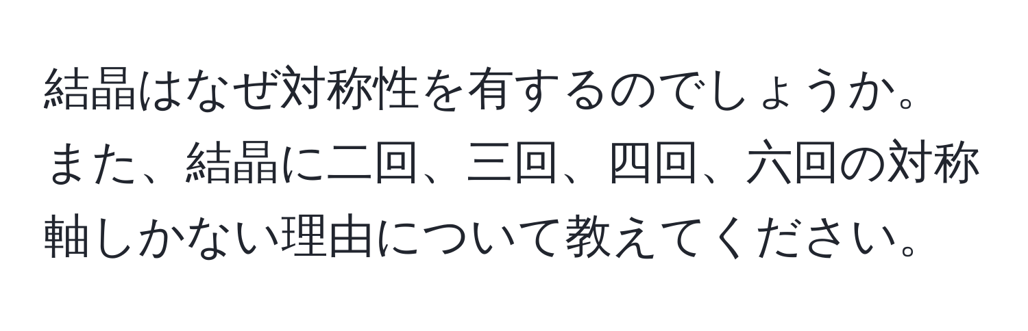 結晶はなぜ対称性を有するのでしょうか。また、結晶に二回、三回、四回、六回の対称軸しかない理由について教えてください。