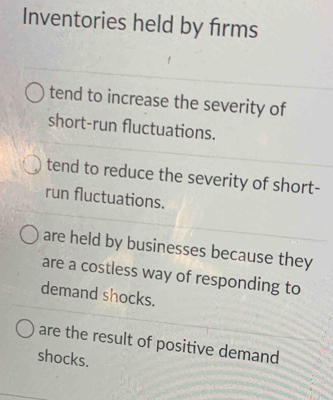 Inventories held by firms
tend to increase the severity of
short-run fluctuations.
tend to reduce the severity of short-
run fluctuations.
are held by businesses because they
are a costless way of responding to
demand shocks.
are the result of positive demand
shocks.