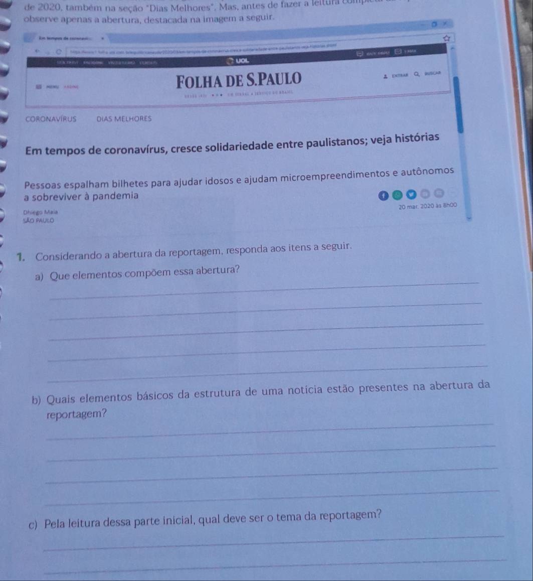 de 2020, também na seção "Dias Melhores", Mas, antes de fazer a leltura comp 
observe apenas a abertura, destacada na imagem a seguir. 
is temipes de cicene 
1to Mns 1 fol a ans com teepuntrcaoeo de 20200Men tampos de condera snaradade ante pauistarco veja figíias shom 
a E 
` UOL 
ny Folha de S.Paulo 
intrar Q、 buscar 
Coronavírus DIAS MELHORES 
Em tempos de coronavírus, cresce solidariedade entre paulistanos; veja histórias 
Pessoas espalham bilhetes para ajudar idosos e ajudam microempreendimentos e autônomos 
a sobreviver à pandemia 
20 mar. 2020 as 8h00 
Dhiego Maia 
São paulo 
1. Considerando a abertura da reportagem, responda aos itens a seguir. 
_ 
a) Que elementos compõem essa abertura? 
_ 
_ 
_ 
_ 
b) Quais elementos básicos da estrutura de uma notícia estão presentes na abertura da 
_ 
reportagem? 
_ 
_ 
_ 
_ 
c) Pela leitura dessa parte inicial, qual deve ser o tema da reportagem? 
_