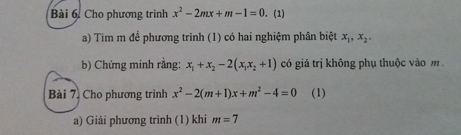 Cho phương trình x^2-2mx+m-1=0. (1) 
a) Tìm m để phương trình (1) có hai nghiệm phân biệt x_1, x_2. 
b) Chứng minh rằng: x_1+x_2-2(x_1x_2+1) có giá trị không phụ thuộc vào m. 
Bài 7. Cho phương trình x^2-2(m+1)x+m^2-4=0 (1) 
a) Giải phương trình (1) khi m=7