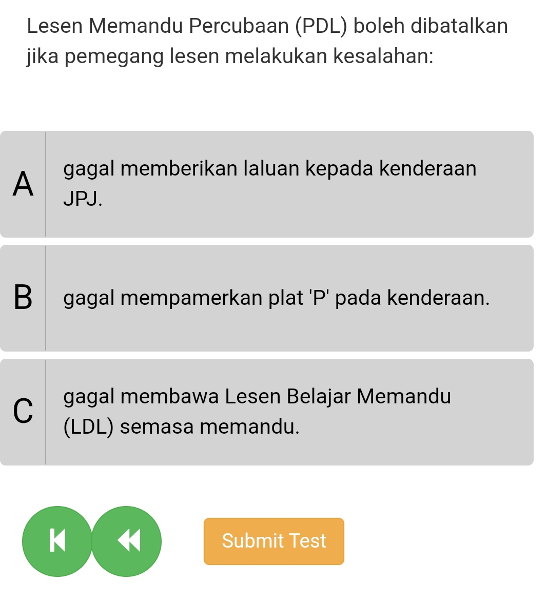 Lesen Memandu Percubaan (PDL) boleh dibatalkan
jika pemegang lesen melakukan kesalahan:
A gagal memberikan laluan kepada kenderaan
JPJ.
B gagal mempamerkan plat 'P' pada kenderaan.
C gagal membawa Lesen Belajar Memandu
(LDL) semasa memandu.
KH Submit Test