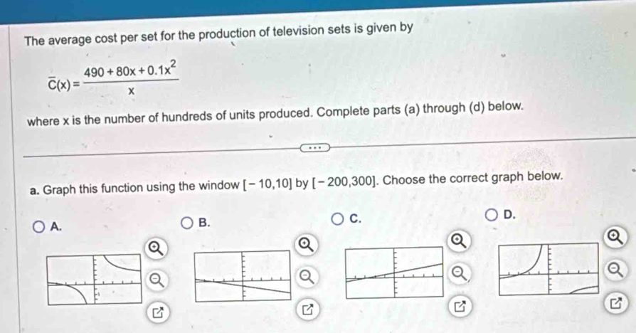 The average cost per set for the production of television sets is given by
overline C(x)= (490+80x+0.1x^2)/x 
where x is the number of hundreds of units produced. Complete parts (a) through (d) below.
a. Graph this function using the window [-10,10] by [-200,300]. Choose the correct graph below.
A.
B.
C.
D.