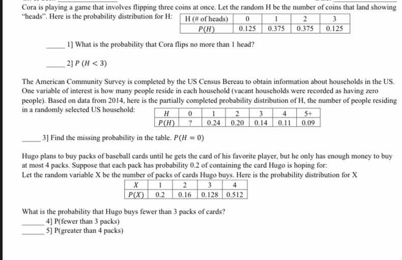 Cora is playing a game that involves flipping three coins at once. Let the random H be the number of coins that land showing
“heads”. Here is the probability distribution for
_1] What is the probability that Cora flips no more than 1 head?
_ 2]P(H<3)
The American Community Survey is completed by the US Census Bereau to obtain information about households in the US.
One variable of interest is how many people reside in each household (vacant households were recorded as having zero
people). Based on data from 2014, here is the partially completed probability distribution of H, the number of people residing
in a randomly selected US household:
_3] Find the missing probability in the table. P(H=0)
Hugo plans to buy packs of baseball cards until he gets the card of his favorite player, but he only has enough money to buy
at most 4 packs. Suppose that each pack has probability 0.2 of containing the card Hugo is hoping for:
Let the random variable X be the number of packs of cards Hugo buys. Here is the probability distribution for X
What is the probability that Hugo buys fewer than 3 packs of cards?
_4] P(fewer than 3 packs)
_5] P(greater than 4 packs)