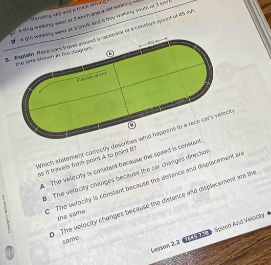 standing still and a truck driving 
a dog walking west at 3 km/h and a cat walking we 
est at 3 km/h and a boy walking south at 3 km/l
k at a constant speed of 45 m/
Which statement correctly describes what happens to a race car's velocit
as it travels from point A to point B?
The velocity is constant because the speed is cons
The velocity changes because the car changes direction
The velocity is constant because the distance and displacement ar
The velocity changes because the distance and displacement are th
the same.
Lesson 2.2 TEKS 77B Speed And Velocity
same.