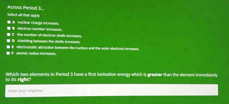 Across Period 3...
Select all that apply
A nuclear charge increases.
B electron number increases.
C the number of electron shells increases.
D shielding between the shells increases.
E electrostatic attraction between the nucleus and the outer electrons increases.
F atomic radius increases.
Which two elements in Period 3 have a first ionisation energy which is greater than the element immediately
to its right?
Enter your response