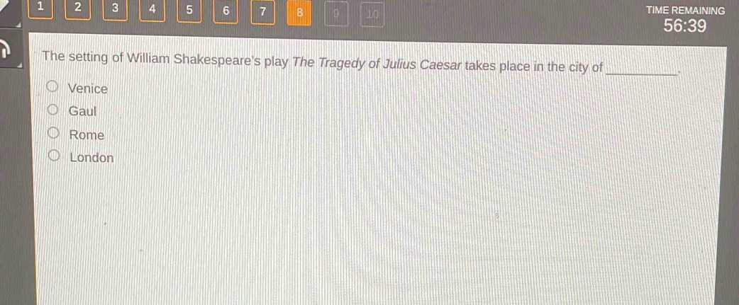 1 2 3 4 5 6 7 B D 10
TIME REMAINING
56:39
The setting of William Shakespeare's play The Tragedy of Julius Caesar takes place in the city of _.
Venice
Gaul
Rome
London