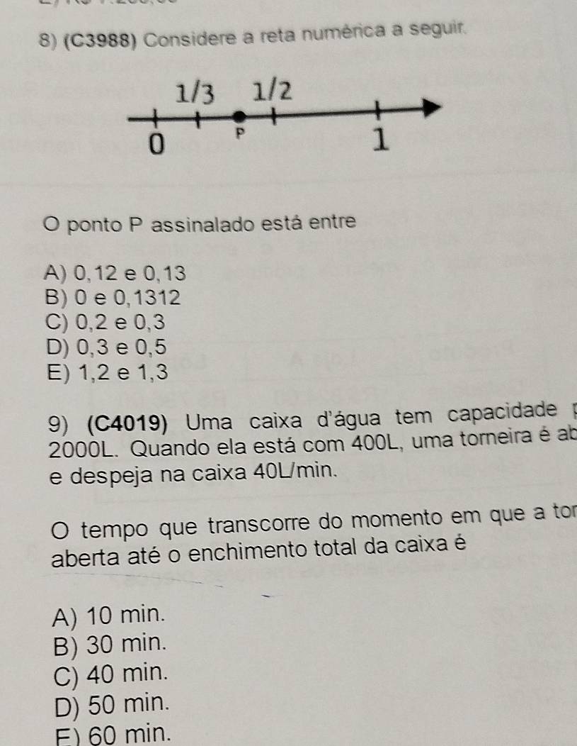 (C3988) Considere a reta numérica a seguir.
O ponto P assinalado está entre
A) 0, 12 e 0, 13
B) 0 e 0,1312
C) 0, 2 e 0,3
D) 0, 3 e 0,5
E) 1, 2 e 1, 3
9) (C4019) Uma caixa d'água tem capacidade
2000L. Quando ela está com 400L, uma torneira é ab
e despeja na caixa 40L/min.
O tempo que transcorre do momento em que a tor
aberta até o enchimento total da caixa é
A) 10 min.
B) 30 min.
C) 40 min.
D) 50 min.
E) 60 min.