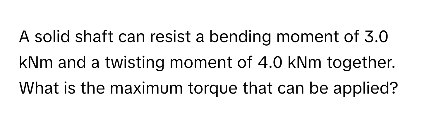 A solid shaft can resist a bending moment of 3.0 kNm and a twisting moment of 4.0 kNm together. What is the maximum torque that can be applied?