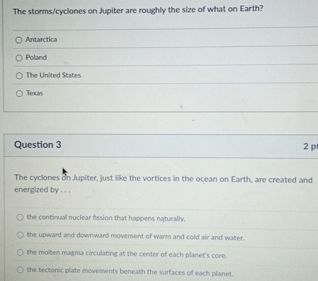 The storms/cyclones on Jupiter are roughly the size of what on Earth?
Antarctica
Poland
The United States
Texas
Question 3 2 p
The cyclones on Jupiter, just like the vortices in the ocean on Earth, are created and
energized by . . .
the continual nuclear fission that happens naturally.
the upward and downward movement of warm and cold air and water.
the molten magma circulating at the center of each planet's core.
the tectonic plate movements beneath the surfaces of each planet.