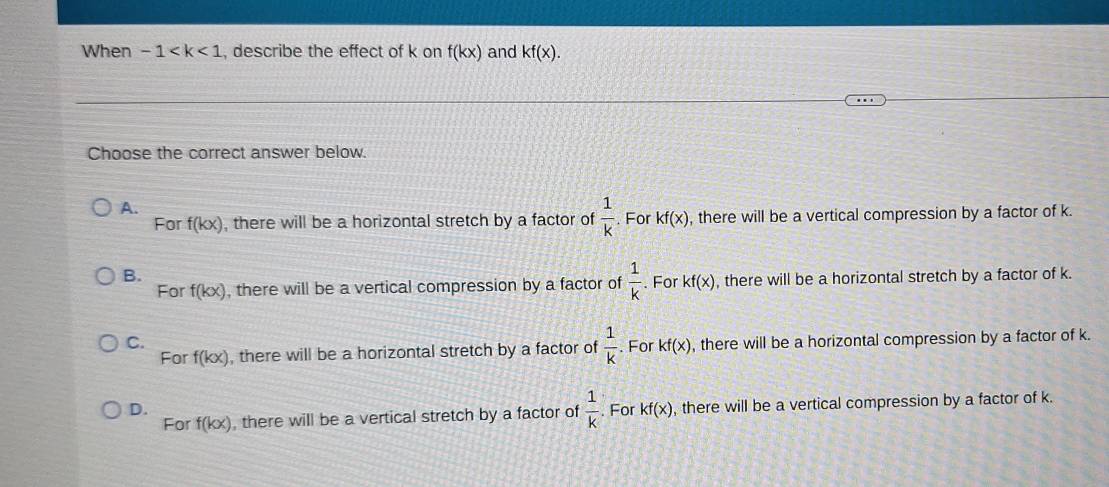 When -1 , describe the effect of k on f(kx) and kf(x). 
Choose the correct answer below.
A.
For f(kx) , there will be a horizontal stretch by a factor of  1/k . For kf(x) , there will be a vertical compression by a factor of k.
B.
For f(kx) , there will be a vertical compression by a factor of  1/k . For kf(x) , there will be a horizontal stretch by a factor of k.
C. , there will be a horizontal compression by a factor of k.
For f(kx) , there will be a horizontal stretch by a factor of  1/k . For kf(x)
D.. For kf(x) , there will be a vertical compression by a factor of k.
For f(kx) , there will be a vertical stretch by a factor of  1/k 