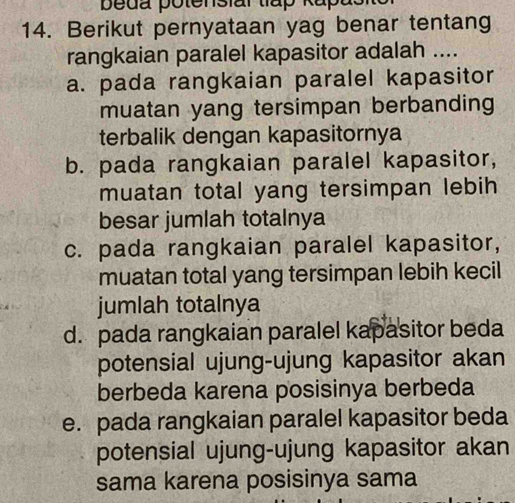 peda potensiar tlap Kapasi
14. Berikut pernyataan yag benar tentang
rangkaian paralel kapasitor adalah ....
a. pada rangkaian paralel kapasitor
muatan yang tersimpan berbanding
terbalik dengan kapasitornya
b. pada rangkaian paralel kapasitor,
muatan total yang tersimpan lebih
besar jumlah totalnya
c. pada rangkaian paralel kapasitor,
muatan total yang tersimpan lebih kecil
jumlah totalnya
d. pada rangkaian paralel kapasitor beda
potensial ujung-ujung kapasitor akan
berbeda karena posisinya berbeda
e. pada rangkaian paralel kapasitor beda
potensial ujung-ujung kapasitor akan
sama karena posisinya sama