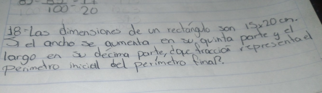 ^0-frac 870=frac 20=00=frac 77
18-Las dimensiones de on rectanguo son 15* 20cm. 
Sel ancho se aumenta en su quinta parte g el 
largo en s decima parte, doce fraccion representael 
Penmetro iniciel del perimetro final?.