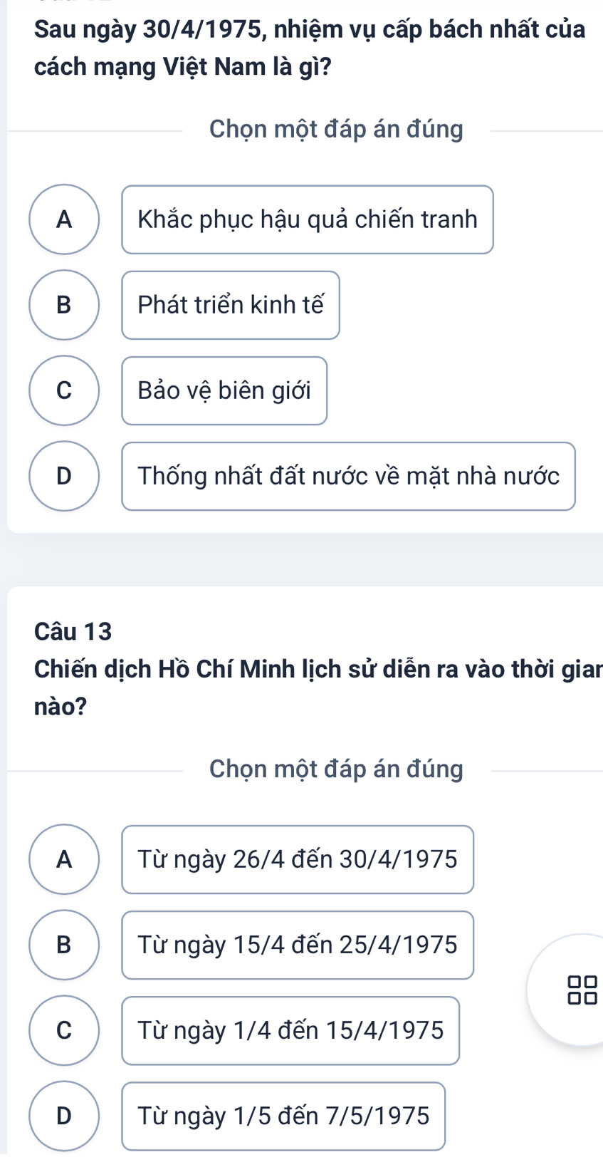 Sau ngày 30/4/1975, nhiệm vụ cấp bách nhất của
cách mạng Việt Nam là gì?
Chọn một đáp án đúng
A Khắc phục hậu quả chiến tranh
B Phát triển kinh tế
C Bảo vệ biên giới
D Thống nhất đất nước về mặt nhà nước
Câu 13
Chiến dịch Hồ Chí Minh lịch sử diễn ra vào thời gian
nào?
Chọn một đáp án đúng
A Từ ngày 26/4 đến 30/4/1975
B Từ ngày 15/4 đến 25/4/1975
C Từ ngày 1/4 đến 15/4/1975
D Từ ngày 1/5 đến 7/5/1975