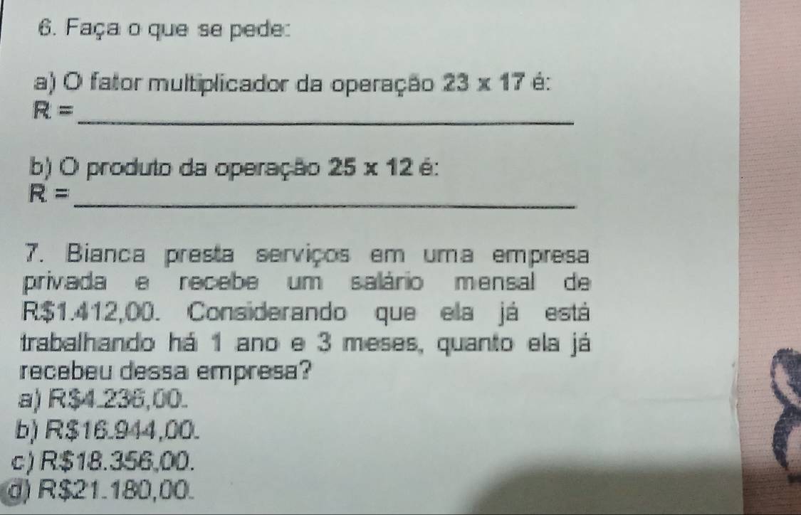 Faça o que se pede:
a) O fator multiplicador da operação 23* 17 é:
_
R=
b) O produto da operação 25* 12 é:
_ R=
7. Bianca presta serviços em uma empresa
privada e recebe um salário mensal de
R$1.412,00. Considerando que ela já está
trabalhando há 1 ano e 3 meses, quanto ela já
recebeu dessa empresa?
a) R$4.236,00.
b) R$16.944,00.
c) R$18.356,00.
d) R$21.180,00.