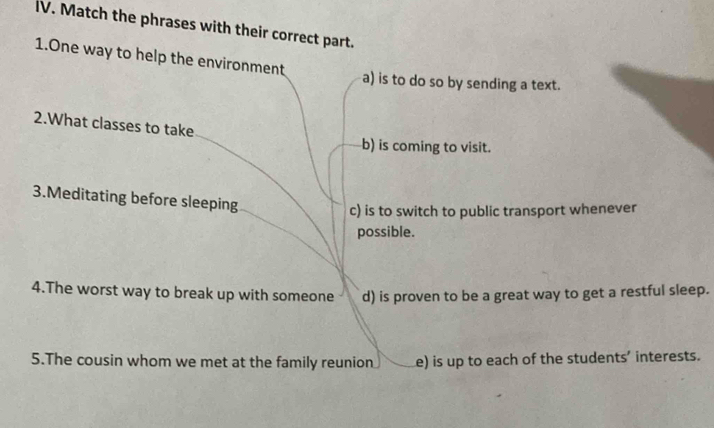 Match the phrases with their correct part.
1.One way to help the environment
a) is to do so by sending a text.
2.What classes to take
b) is coming to visit.
3.Meditating before sleeping
c) is to switch to public transport whenever
possible.
4.The worst way to break up with someone d) is proven to be a great way to get a restful sleep.
5.The cousin whom we met at the family reunion e) is up to each of the students’ interests.