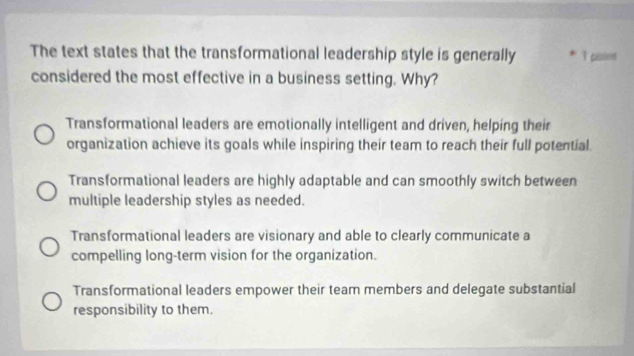 The text states that the transformational leadership style is generally * 1 paie
considered the most effective in a business setting. Why?
Transformational leaders are emotionally intelligent and driven, helping their
organization achieve its goals while inspiring their team to reach their full potential.
Transformational leaders are highly adaptable and can smoothly switch between
multiple leadership styles as needed.
Transformational leaders are visionary and able to clearly communicate a
compelling long-term vision for the organization.
Transformational leaders empower their team members and delegate substantial
responsibility to them.