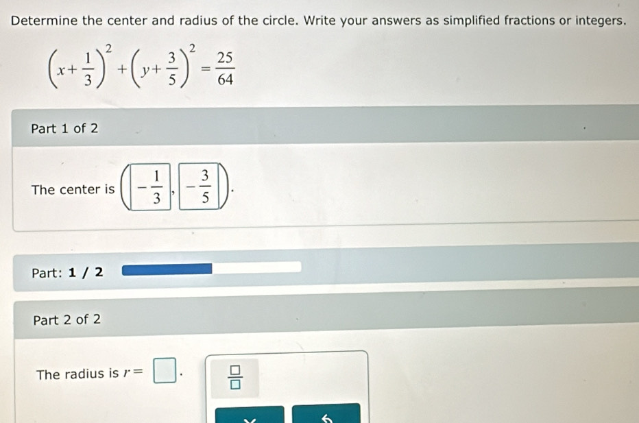 Determine the center and radius of the circle. Write your answers as simplified fractions or integers.
(x+ 1/3 )^2+(y+ 3/5 )^2= 25/64 
Part 1 of 2 
The center is - 1/3 ,- 3/5 ). 
Part: 1 / 2 
Part 2 of 2 
The radius is r=□.  □ /□  