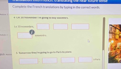 into Prench: transfating the near future tense 
Complete the French translations by typing in the correct words. 
Module 2 
4 On 30 November I'm going to buy souvenirs. 
Le 30 novembre, 
Module 2 - souvenirs 
lish Modul 5 Tomorrow they're going to go to Paris by plane. 
à Paris